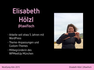 WordCamp Köln 2015 Elisabeth Hölzl | @taxifisch
Elisabeth
Hölzl
@taxifisch
• Arbeite seit etwa 5 Jahren mit
WordPress
• Theme-Anpassungen und
Custom-Themes
• Mitbegründerin des
WPMeetUp München
 