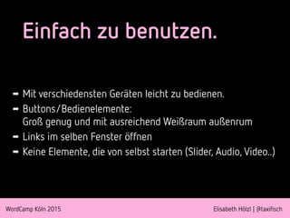 WordCamp Köln 2015 Elisabeth Hölzl | @taxifisch
Einfach zu benutzen.
➡ Mit verschiedensten Geräten leicht zu bedienen.
➡ Buttons/Bedienelemente: 
Groß genug und mit ausreichend Weißraum außenrum
➡ Links im selben Fenster öffnen
➡ Keine Elemente, die von selbst starten (Slider, Audio, Video..)
 