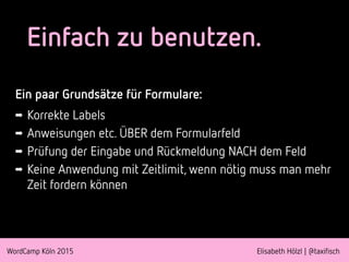 WordCamp Köln 2015 Elisabeth Hölzl | @taxifisch
Einfach zu benutzen.
Ein paar Grundsätze für Formulare:
➡ Korrekte Labels
➡ Anweisungen etc. ÜBER dem Formularfeld
➡ Prüfung der Eingabe und Rückmeldung NACH dem Feld
➡ Keine Anwendung mit Zeitlimit, wenn nötig muss man mehr
Zeit fordern können
 