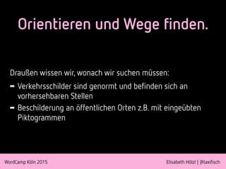 WordCamp Köln 2015 Elisabeth Hölzl | @taxifisch
Orientieren und Wege finden.
Draußen wissen wir, wonach wir suchen müssen:
➡ Verkehrsschilder sind genormt und befinden sich an
vorhersehbaren Stellen
➡ Beschilderung an öffentlichen Orten z.B. mit eingeübten
Piktogrammen
 