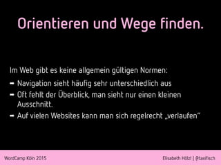 WordCamp Köln 2015 Elisabeth Hölzl | @taxifisch
Orientieren und Wege finden.
Im Web gibt es keine allgemein gültigen Normen:
➡ Navigation sieht häufig sehr unterschiedlich aus
➡ Oft fehlt der Überblick, man sieht nur einen kleinen
Ausschnitt.
➡ Auf vielen Websites kann man sich regelrecht „verlaufen“
 