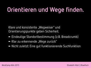 WordCamp Köln 2015 Elisabeth Hölzl | @taxifisch
Orientieren und Wege finden.
Klare und konsistente „Wegweiser“ und
Orientierungspunkte geben Sicherheit.
➡ Eindeutige Standortbestimmung (z.B. Breadcrumb)
➡ Klar zu erkennende „Wege zurück“
➡ Nicht zuletzt: Eine gut funktionierende Suchfunktion
 