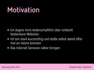 WordCamp Köln 2015 Elisabeth Hölzl | @taxifisch
Motivation
➡ Ich ärgere mich leidenschaftlich über schlecht
bedienbare Websites
➡ Ich bin stark kurzsichtig und stoße selbst damit öfter
mal an meine Grenzen
➡ Das Internet Senioren näher bringen
 