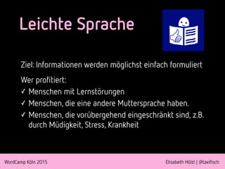 WordCamp Köln 2015 Elisabeth Hölzl | @taxifisch
Leichte Sprache
Ziel: Informationen werden möglichst einfach formuliert
Wer profitiert:
✓ Menschen mit Lernstörungen
✓ Menschen, die eine andere Muttersprache haben.
✓ Menschen, die vorübergehend eingeschränkt sind, z.B.
durch Müdigkeit, Stress, Krankheit
 