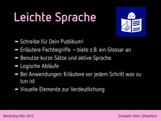 WordCamp Köln 2015 Elisabeth Hölzl | @taxifisch
Leichte Sprache
➡ Schreibe für Dein Publikum!
➡ Erläutere Fachbegriffe –biete z.B. ein Glossar an
➡ Benutze kurze Sätze und aktive Sprache.
➡ Logische Abläufe
➡ Bei Anwendungen: Erläutere vor jedem Schritt was zu
tun ist
➡ Visuelle Elemente zur Verdeutlichung
 
