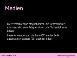 WordCamp Köln 2015 Elisabeth Hölzl | @taxifisch
Medien
Biete verschiedene Möglichkeiten, die Information zu
erfassen, also zum Beispiel Video oder Transcript zum
Lesen.
Lasse Anwendungen nie beim Öffnen der Seite
automatisch starten. (Gilt auch für Slider!)
 