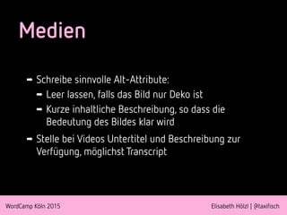 WordCamp Köln 2015 Elisabeth Hölzl | @taxifisch
Medien
➡ Schreibe sinnvolle Alt-Attribute:
➡ Leer lassen, falls das Bild nur Deko ist
➡ Kurze inhaltliche Beschreibung, so dass die
Bedeutung des Bildes klar wird
➡ Stelle bei Videos Untertitel und Beschreibung zur
Verfügung, möglichst Transcript
 
