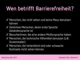 WordCamp Köln 2015 Elisabeth Hölzl | @taxifisch
Wen betrifft Barrierefreiheit?
✓ Menschen, die nicht sehen und keine Maus benutzen
können
✓ Gehörlose Menschen, deren erste Sprache
Gebärdensprache ist
✓ BesucherInnen, die eine andere Muttersprache haben
✓ Menschen, die technische Hilfsmittel benutzen (z.B.
Screenreader)
✓ Menschen, die farbenblind sind oder schwache
Kontraste nicht sehen können.
 