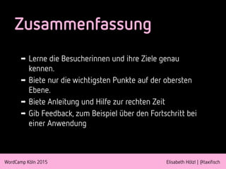 WordCamp Köln 2015 Elisabeth Hölzl | @taxifisch
Zusammenfassung
➡ Lerne die Besucherinnen und ihre Ziele genau
kennen.
➡ Biete nur die wichtigsten Punkte auf der obersten
Ebene.
➡ Biete Anleitung und Hilfe zur rechten Zeit
➡ Gib Feedback, zum Beispiel über den Fortschritt bei
einer Anwendung
 