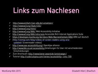 WordCamp Köln 2015 Elisabeth Hölzl | @taxifisch
Links zum Nachlesen
✓ http://www.einfach-fuer-alle.de/umsetzen/
✓ http://www.w3.org/Style/CSS/
✓ http://www.w3.org/html/
✓ http://www.w3.org/WAI/ Web Accessibility Initiative
✓ http://www.w3.org/WAI/intro/aria Accessible Rich Internet Applications Suite
✓ https://developer.mozilla.org/de/docs/Web/Barrierefreiheit/ARIA ARIA auf deutsch
✓ (http://zomigi.com/blog/videos-of-screen-readers-using-aria-
updated/ Screenreader-videos)
✓ http://www.oaa-accessibility.org/ OpenAjax alliance
✓ http://www.bbc.co.uk/accessibility/Anleitungen für User mit verschiedensten
Einschränkungen
✓ Zum Anschauen: http://www.biene-award.de/preistraeger/
✓ Tutorial: http://code.tutsplus.com/series/accessibility--cms-799
 