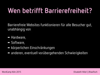 WordCamp Köln 2015 Elisabeth Hölzl | @taxifisch
Wen betrifft Barrierefreiheit?
Barrierefreie Websites funktionieren für alle Besucher gut,
unabhängig von
➡ Hardware,
➡ Software,
➡ körperlichen Einschränkungen
➡ anderen, eventuell vorübergehenden Schwierigkeiten
 