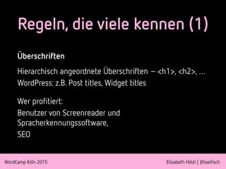 WordCamp Köln 2015 Elisabeth Hölzl | @taxifisch
Regeln, die viele kennen (1)
Überschriften
Hierarchisch angeordnete Überschriften – <h1>, <h2>, …
WordPress: z.B. Post titles, Widget titles
Wer profitiert:
Benutzer von Screenreader und
Spracherkennungssoftware,
SEO
 