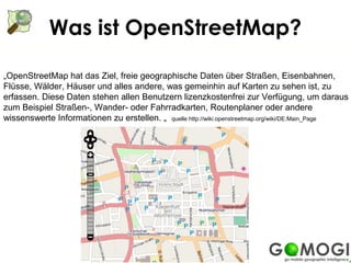 Was ist OpenStreetMap?

„OpenStreetMap hat das Ziel, freie geographische Daten über Straßen, Eisenbahnen,
Flüsse, Wälder, Häuser und alles andere, was gemeinhin auf Karten zu sehen ist, zu
erfassen. Diese Daten stehen allen Benutzern lizenzkostenfrei zur Verfügung, um daraus
zum Beispiel Straßen-, Wander- oder Fahrradkarten, Routenplaner oder andere
wissenswerte Informationen zu erstellen. „ quelle http://wiki.openstreetmap.org/wiki/DE:Main_Page
 