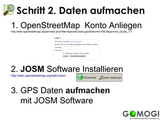 Schritt 2. Daten aufmachen
1. OpenStreetMap Konto Anliegen
http://wiki.openstreetmap.org/w/index.php?title=Special:UserLogin&returnto=DE:Beginners_Guide_1.5




2. JOSM Software Installieren
http://wiki.openstreetmap.org/wiki/Josm




3. GPS Daten aufmachen
   mit JOSM Software
 