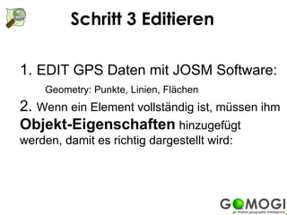 Schritt 3 Editieren

1. EDIT GPS Daten mit JOSM Software:
    Geometry: Punkte, Linien, Flächen
2. Wenn ein Element vollständig ist, müssen ihm
Objekt-Eigenschaften hinzugefügt
werden, damit es richtig dargestellt wird:
 