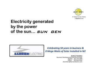 A Related Service Partner
                                                  of BarrierElectric

Electricity generated
by the power
of the sun SUN GEN
       sun…


                Celebrating 50 years in business & 
              8 Mega Watts of Solar Installed in NJ!
                                              Andrew Hamilton
                        Business Development/Commercial Solar
                                         Mobile: 201 376 5489
                                                 201.376.5489
                                         Office: 201.823.2542
                                 ahamilton@barrierelectric.com
 