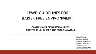 CPWD GUIDELINES FOR
BARIER FREE ENVIRONMENT
CHAPTER 9 - FIRE EVACUATION NEEDS
CHAPTER 10 - ALIGHTING AND BOARDING AREAS
SUBMITTED BY:
ANUBHA ARORA
TANISHA SACHDEVA
NIMISHA BHAGAT
MOLLIEE SETH
SUNAYANA MIGLANI
 
