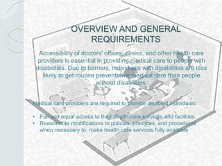 OVERVIEW AND GENERAL
REQUIREMENTS
Accessibility of doctors' offices, clinics, and other health care
providers is essential in providing medical care to people with
disabilities. Due to barriers, individuals with disabilities are less
likely to get routine preventative medical care than people
without disabilities.
Medical care providers are required to provide disabled individuals:
• Full and equal access to their health care services and facilities
• Reasonable modifications to policies, practices, and procedures
when necessary to make health care services fully available
 