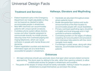Universal Design Facts
Entrances
• All major entrances should use automatic doors that open when sensors detect someone
approaching. The doors open by sliding to the side, rather than opening outward, to allow
unobstructed access for people in wheelchairs and scooters.
• The grade of the slopes of ramps should be barely noticeable, making it easier for people in
wheelchairs to propel themselves up and down the ramps.
Hallways, Elevators and Wayfinding
• Handrails are abundant throughout areas
where patients travel.
• Braille alongside floor buttons and audio
announcements of the floor location to
accommodate people with visual disabilities.
• Primary overhead wayfinding signs should be
in English and local language and in high
contrast to enhance readability.
• Contrasting borders on the edges of hallway
carpeting and around patient and procedure
room doorways help patients with low vision
navigate more easily.
• Furnishings in public areas, along with other
features, accommodate bariatric or larger
patients.
Treatment and Services
• Patient treatment carts in the Emergency
Department are height-adjustable so they
can be lowered as needed to better
accommodate people in wheelchairs.
• New MRI machines can accommodate
patients with unique spinal curvatures.
• A wireless phone system allows doctors,
nurses and other hospital caregivers to
communicate directly via mobile phones,
reducing noise from overhead paging and
ringing telephones, which can cause
confusion in people with mental illness and
dementia.
• Patient registration counters and electronic
information signs are at a level that is
accessible for people in wheelchairs.
 