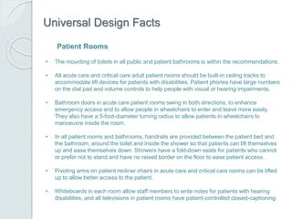 Universal Design Facts
• The mounting of toilets in all public and patient bathrooms is within the recommendations.
• All acute care and critical care adult patient rooms should be built-in ceiling tracks to
accommodate lift devices for patients with disabilities. Patient phones have large numbers
on the dial pad and volume controls to help people with visual or hearing impairments.
• Bathroom doors in acute care patient rooms swing in both directions, to enhance
emergency access and to allow people in wheelchairs to enter and leave more easily.
They also have a 5-foot-diameter turning radius to allow patients in wheelchairs to
manoeuvre inside the room.
• In all patient rooms and bathrooms, handrails are provided between the patient bed and
the bathroom, around the toilet and inside the shower so that patients can lift themselves
up and ease themselves down. Showers have a fold-down seats for patients who cannot
or prefer not to stand and have no raised border on the floor to ease patient access.
• Pivoting arms on patient recliner chairs in acute care and critical care rooms can be lifted
up to allow better access to the patient.
• Whiteboards in each room allow staff members to write notes for patients with hearing
disabilities, and all televisions in patient rooms have patient-controlled closed-captioning.
Patient Rooms
 