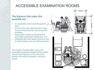 ACCESSIBLE EXAMINATION ROOMS
The features that make this
possible are:
• An accessible route to and through the
room;
• An entry door with adequate clear width,
manoeuvring clearance, and accessible
hardware;
• Appropriate models and placement of
accessible examination equipment ; and
• Adequate clear floor space inside the room
for side transfers and use of lift equipment.
The number of examination rooms with
accessible equipment needed by the medical
care provider depends on the size of the
practice, the patient population, and other
factors.
 