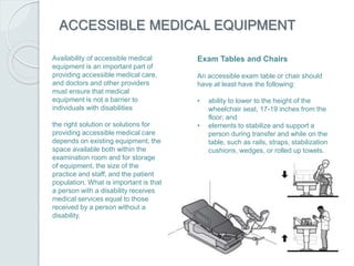 ACCESSIBLE MEDICAL EQUIPMENT
Availability of accessible medical
equipment is an important part of
providing accessible medical care,
and doctors and other providers
must ensure that medical
equipment is not a barrier to
individuals with disabilities
the right solution or solutions for
providing accessible medical care
depends on existing equipment, the
space available both within the
examination room and for storage
of equipment, the size of the
practice and staff, and the patient
population. What is important is that
a person with a disability receives
medical services equal to those
received by a person without a
disability.
Exam Tables and Chairs
An accessible exam table or chair should
have at least have the following:
• ability to lower to the height of the
wheelchair seat, 17-19 inches from the
floor; and
• elements to stabilize and support a
person during transfer and while on the
table, such as rails, straps, stabilization
cushions, wedges, or rolled up towels.
 