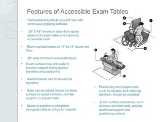 Features of Accessible Exam Tables
• Removable/adjustable support rails with
continuous gripping surfaces
• 30" X 48" minimum clear floor space
adjacent to exam table and adjoining
accessible route
• Exam surface lowers to 17" to 19" above the
floor
• 36" wide minimum accessible route
• Exam surface may articulate to
provide support during patient
transfers and positioning
• Rails/armrests can be moved for
transfers
• Rails can be added beside the table
surface to assist transfers, provide
support, or prevent falls
• Space to position a wheelchair
alongside table is critical for transfer
• Positioning and support aids,
such as wedges and rolled up
blankets, should be available
• Exam surface extensions, such
as head and foot rests, provide
additional support and
positioning options
 
