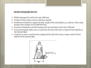 DESIGN REQUIREMENTS
 Width of passage for crutch users (min. 900 mm)
 Finishes of floor surface with non slip floor material.
 Installation of handrail to support the body weight at the critical places e.g. staircase, toilet, ramp,
passage with a change of level (800-850 mm).
 Extension of handrail on the flat landing at the top and bottom of the stairs (300 mm).
 To prevent slipping off the cane or crutch from the side of the stairs or ramps (20 mm high lip on
the exposed edge)
 To prevent a cane or crutch tip from slipping off the side of the stairs or ramp, install a 20 mm
high lip on the exposed edge.
 