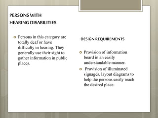 PERSONS WITH
HEARINGDISABILITIES
 Persons in this category are
totally deaf or have
difficulty in hearing. They
generally use their sight to
gather information in public
places.
 Provision of information
board in an easily
understandable manner.
 Provision of illuminated
signages, layout diagrams to
help the persons easily reach
the desired place.
DESIGN REQUIREMENTS
 