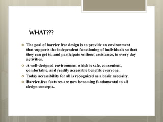 WHAT???
 The goal of barrier free design is to provide an environment
that supports the independent functioning of individuals so that
they can get to, and participate without assistance, in every day
activities.
 A well-designed environment which is safe, convenient,
comfortable, and readily accessible benefits everyone.
 Today accessibility for all is recognized as a basic necessity.
 Barrier-free features are now becoming fundamental to all
design concepts.
 