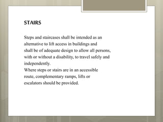 STAIRS
Steps and staircases shall be intended as an
alternative to lift access in buildings and
shall be of adequate design to allow all persons,
with or without a disability, to travel safely and
independently.
Where steps or stairs are in an accessible
route, complementary ramps, lifts or
escalators should be provided.
 