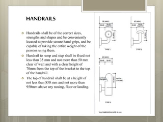 HANDRAILS
 Handrails shall be of the correct sizes,
strengths and shapes and be conveniently
located to provide secure hand-grips, and be
capable of taking the entire weight of the
persons using them.
 Handrail to ramp and step shall be fixed not
less than 35 mm and not more than 50 mm
clear of wall and with a clear height of
70mm from the top of the bracket to the top
of the handrail.
 The top of handrail shall be at a height of
not less than 850 mm and not more than
950mm above any nosing, floor or landing.
 