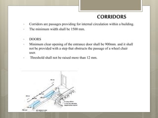 CORRIDORS
• Corridors are passages providing for internal circulation within a building.
• The minimum width shall be 1500 mm.
• DOORS
• Minimum clear opening of the entrance door shall be 900mm. and it shall
not be provided with a step that obstructs the passage of a wheel chair
user.
• Threshold shall not be raised more than 12 mm.
 