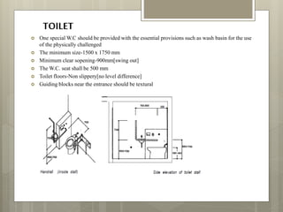 TOILET
 One special W.C should be provided with the essential provisions such as wash basin for the use
of the physically challenged
 The minimum size-1500 x 1750 mm
 Minimum clear sopening-900mm[swing out]
 The W.C. seat shall be 500 mm
 Toilet floors-Non slippery[no level difference]
 Guiding blocks near the entrance should be textural
 