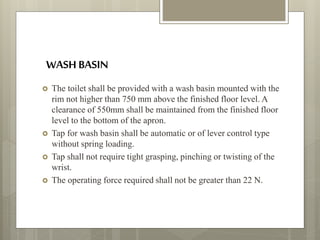 WASH BASIN
 The toilet shall be provided with a wash basin mounted with the
rim not higher than 750 mm above the finished floor level. A
clearance of 550mm shall be maintained from the finished floor
level to the bottom of the apron.
 Tap for wash basin shall be automatic or of lever control type
without spring loading.
 Tap shall not require tight grasping, pinching or twisting of the
wrist.
 The operating force required shall not be greater than 22 N.
 
