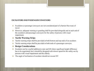 ESCALATORSANDPASSENGERCONVEYORS
 Escalators or passenger conveyors are not considered part of a barrier-free route of
travel.
 However, adequate warning or guarding shall be provided alongside and at each end of
the escalators and passenger conveyors for the safety of persons with visual
impairment.
 Tactile Warning Strips
 Tactile warning strips shall be provided at both bottom and top ends of an escalator.
 Tactile warning strips shall be provided at both ends of a passenger conveyor.
 Design Considerations
 Escalator can be a useful addition to stair and lift where significant height difference
has to be negotiated, but it should be designed with slower speed for the safety use by
persons with visual impairment and the elderly.
 The angle of inclination of escalator should not exceed 30°.
 