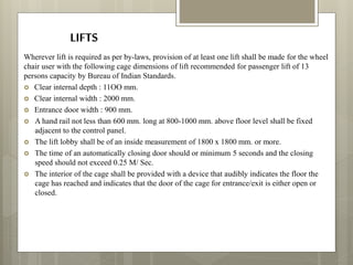 LIFTS
Wherever lift is required as per by-laws, provision of at least one lift shall be made for the wheel
chair user with the following cage dimensions of lift recommended for passenger lift of 13
persons capacity by Bureau of Indian Standards.
 Clear internal depth : 11OO mm.
 Clear internal width : 2000 mm.
 Entrance door width : 900 mm.
 A hand rail not less than 600 mm. long at 800-1000 mm. above floor level shall be fixed
adjacent to the control panel.
 The lift lobby shall be of an inside measurement of 1800 x 1800 mm. or more.
 The time of an automatically closing door should or minimum 5 seconds and the closing
speed should not exceed 0.25 M/ Sec.
 The interior of the cage shall be provided with a device that audibly indicates the floor the
cage has reached and indicates that the door of the cage for entrance/exit is either open or
closed.
 
