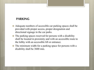 PARKING
 Adequate numbers of accessible car parking spaces shall be
provided with proper access, proper designation and
directional signage in the car parks.
 The parking spaces reserved for persons with a disability
shall be located in proximity and with an accessible route to
the lobby with an accessible lift or entrance.
 The minimum width for a parking space for persons with a
disability shall be 3600 mm.
 