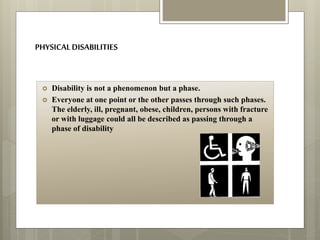 PHYSICALDISABILITIES
 Disability is not a phenomenon but a phase.
 Everyone at one point or the other passes through such phases.
The elderly, ill, pregnant, obese, children, persons with fracture
or with luggage could all be described as passing through a
phase of disability
 