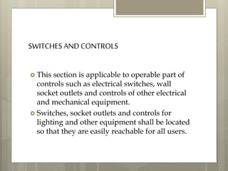 SWITCHES AND CONTROLS
 This section is applicable to operable part of
controls such as electrical switches, wall
socket outlets and controls of other electrical
and mechanical equipment.
 Switches, socket outlets and controls for
lighting and other equipment shall be located
so that they are easily reachable for all users.
 