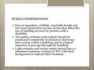 DESIGN CONSIDERATIONS
 Ease of operation, visibility, reachable height and
free from obstruction are key factors that affect the
use of building services by persons with a
disability.
 All outlets, switches and controls should be
positioned consistently in relation to doorways
and corners within a building and in a logical
sequence of passage through the building.
 Light switches and socket outlets should have a
minimum luminous contrast of 30% with their
background to indicate their locations.
 