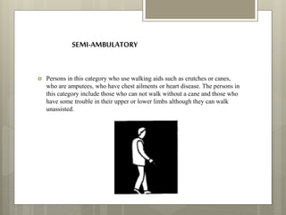 SEMI-AMBULATORY
 Persons in this category who use walking aids such as crutches or canes,
who are amputees, who have chest ailments or heart disease. The persons in
this category include those who can not walk without a cane and those who
have some trouble in their upper or lower limbs although they can walk
unassisted.
 