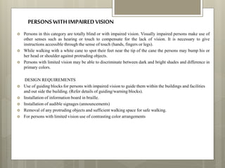  Persons in this category are totally blind or with impaired vision. Visually impaired persons make use of
other senses such as hearing or touch to compensate for the lack of vision. It is necessary to give
instructions accessible through the sense of touch (hands, fingers or legs).
 While walking with a white cane to spot their feet near the tip of the cane the persons may bump his or
her head or shoulder against protruding objects.
 Persons with limited vision may be able to discriminate between dark and bright shades and difference in
primary colors.
DESIGN REQUIREMENTS
 Use of guiding blocks for persons with impaired vision to guide them within the buildings and facilities
and out side the building. (Refer details of guiding/warning blocks).
 Installation of information board in braille.
 Installation of audible signages (announcements)
 Removal of any protruding objects and sufficient walking space for safe walking.
 For persons with limited vision use of contrasting color arrangements
PERSONSWITHIMPAIREDVISION
 
