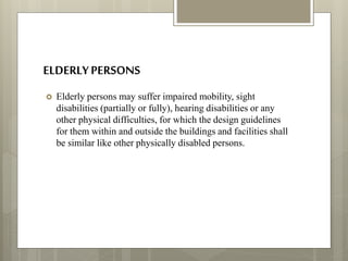 ELDERLYPERSONS
 Elderly persons may suffer impaired mobility, sight
disabilities (partially or fully), hearing disabilities or any
other physical difficulties, for which the design guidelines
for them within and outside the buildings and facilities shall
be similar like other physically disabled persons.
 