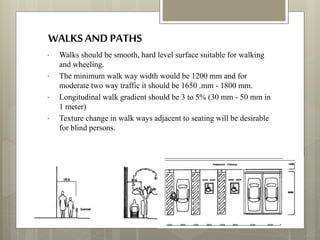 WALKSAND PATHS
• Walks should be smooth, hard level surface suitable for walking
and wheeling.
• The minimum walk way width would be 1200 mm and for
moderate two way traffic it should be 1650 .mm - 1800 mm.
• Longitudinal walk gradient should be 3 to 5% (30 mm - 50 mm in
1 meter)
• Texture change in walk ways adjacent to seating will be desirable
for blind persons.
 