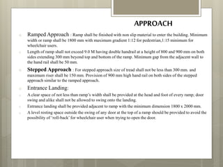 APPROACH
o Ramped Approach : Ramp shall be finished with non slip material to enter the building. Minimum
width or ramp shall be 1800 mm with maximum gradient 1:12 for pedestrian,1:15 minimum for
wheelchair users.
o Length of ramp shall not exceed 9.0 M having double handrail at a height of 800 and 900 mm on both
sides extending 300 mm beyond top and bottom of the ramp. Minimum gap from the adjacent wall to
the hand rail shall be 50 mm.
o Stepped Approach : For stepped approach size of tread shall not be less than 300 mm. and
maximum riser shall be 150 mm. Provision of 900 mm high hand rail on both sides of the stepped
approach similar to the ramped approach.
o Entrance Landing:
o A clear space of not less than ramp’s width shall be provided at the head and foot of every ramp; door
swing and alike shall not be allowed to swing onto the landing.
o Entrance landing shall be provided adjacent to ramp with the minimum dimension 1800 x 2000 mm.
o A level resting space outside the swing of any door at the top of a ramp should be provided to avoid the
possibility of ‘roll-back’for wheelchair user when trying to open the door.
 