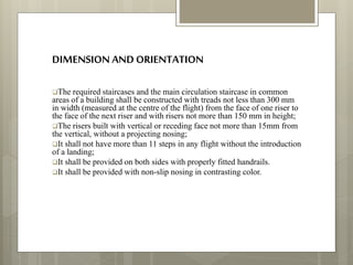 DIMENSION AND ORIENTATION
The required staircases and the main circulation staircase in common
areas of a building shall be constructed with treads not less than 300 mm
in width (measured at the centre of the flight) from the face of one riser to
the face of the next riser and with risers not more than 150 mm in height;
The risers built with vertical or receding face not more than 15mm from
the vertical, without a projecting nosing;
It shall not have more than 11 steps in any flight without the introduction
of a landing;
It shall be provided on both sides with properly fitted handrails.
It shall be provided with non-slip nosing in contrasting color.
 