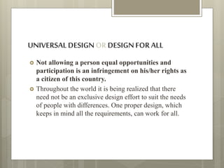 UNIVERSALDESIGNOR DESIGNFORALL
 Not allowing a person equal opportunities and
participation is an infringement on his/her rights as
a citizen of this country.
 Throughout the world it is being realized that there
need not be an exclusive design effort to suit the needs
of people with differences. One proper design, which
keeps in mind all the requirements, can work for all.
 