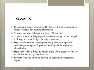 SIGNAGES
 The main purpose of signs should be to provide a clear designation of
places, warnings and routing information.
 A person in a wheel chair is less than 1200 mm high.
 A person who is partially sighted needs contrasting texture along side
walkways and audible signs for dangerous areas,.
 Signs should be useful to everyone, easily seen from eye level,
readable by moving the fingers and well lighted for night time
identification.
 Signs shall indicate the direction and name of the accessible facility
and incorporate the symbol of access.
 The size, type and layout of lettering on signs shall be clear and
legible
 