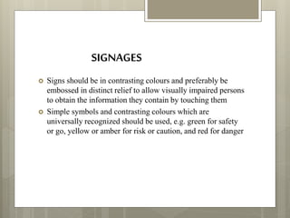 SIGNAGES
 Signs should be in contrasting colours and preferably be
embossed in distinct relief to allow visually impaired persons
to obtain the information they contain by touching them
 Simple symbols and contrasting colours which are
universally recognized should be used, e.g. green for safety
or go, yellow or amber for risk or caution, and red for danger
 